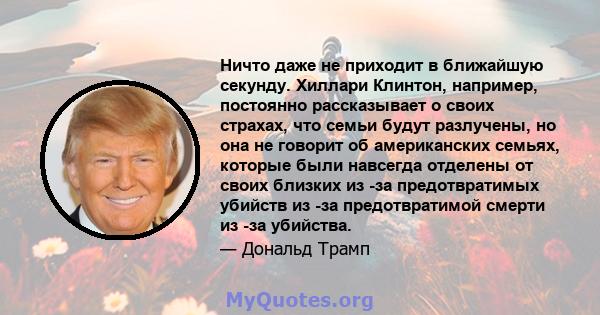 Ничто даже не приходит в ближайшую секунду. Хиллари Клинтон, например, постоянно рассказывает о своих страхах, что семьи будут разлучены, но она не говорит об американских семьях, которые были навсегда отделены от своих 