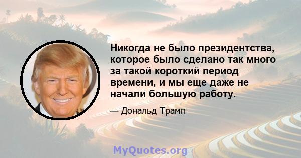 Никогда не было президентства, которое было сделано так много за такой короткий период времени, и мы еще даже не начали большую работу.