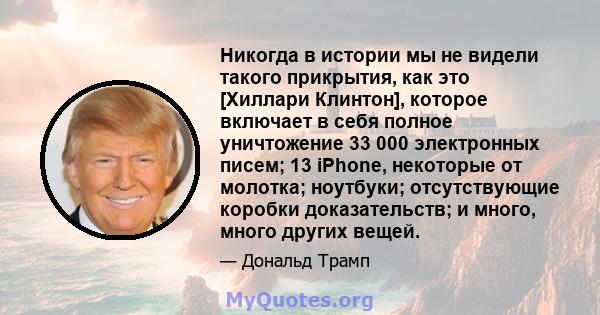 Никогда в истории мы не видели такого прикрытия, как это [Хиллари Клинтон], которое включает в себя полное уничтожение 33 000 электронных писем; 13 iPhone, некоторые от молотка; ноутбуки; отсутствующие коробки