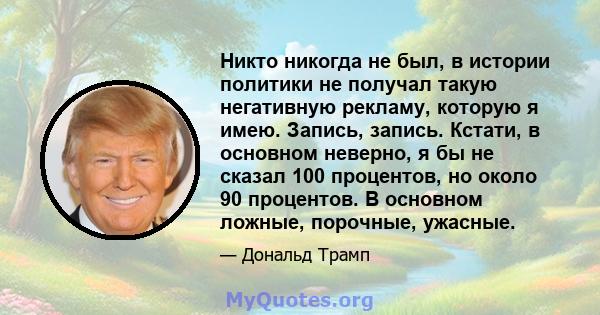 Никто никогда не был, в истории политики не получал такую ​​негативную рекламу, которую я имею. Запись, запись. Кстати, в основном неверно, я бы не сказал 100 процентов, но около 90 процентов. В основном ложные,