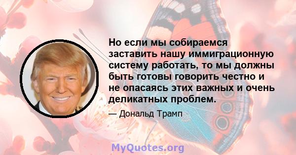 Но если мы собираемся заставить нашу иммиграционную систему работать, то мы должны быть готовы говорить честно и не опасаясь этих важных и очень деликатных проблем.