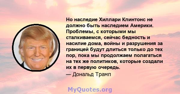 Но наследие Хиллари Клинтонс не должно быть наследием Америки. Проблемы, с которыми мы сталкиваемся, сейчас бедность и насилие дома, войны и разрушения за границей будут длиться только до тех пор, пока мы продолжаем