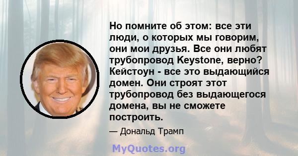 Но помните об этом: все эти люди, о которых мы говорим, они мои друзья. Все они любят трубопровод Keystone, верно? Кейстоун - все это выдающийся домен. Они строят этот трубопровод без выдающегося домена, вы не сможете