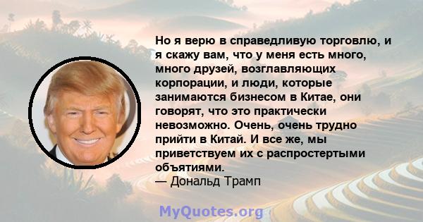 Но я верю в справедливую торговлю, и я скажу вам, что у меня есть много, много друзей, возглавляющих корпорации, и люди, которые занимаются бизнесом в Китае, они говорят, что это практически невозможно. Очень, очень