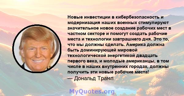 Новые инвестиции в кибербезопасность и модернизация наших военных стимулируют значительное новое создание рабочих мест в частном секторе и помогут создать рабочие места и технологии завтрашнего дня. Это то, что мы