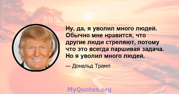 Ну, да, я уволил много людей. Обычно мне нравится, что другие люди стреляют, потому что это всегда паршивая задача. Но я уволил много людей.