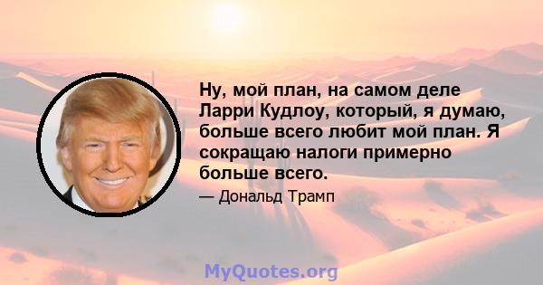 Ну, мой план, на самом деле Ларри Кудлоу, который, я думаю, больше всего любит мой план. Я сокращаю налоги примерно больше всего.