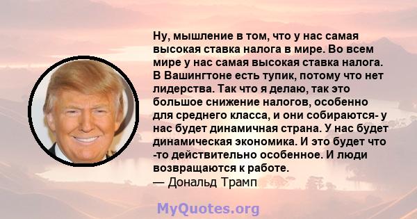 Ну, мышление в том, что у нас самая высокая ставка налога в мире. Во всем мире у нас самая высокая ставка налога. В Вашингтоне есть тупик, потому что нет лидерства. Так что я делаю, так это большое снижение налогов,