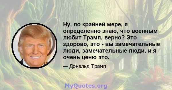 Ну, по крайней мере, я определенно знаю, что военным любит Трамп, верно? Это здорово, это - вы замечательные люди, замечательные люди, и я очень ценю это.