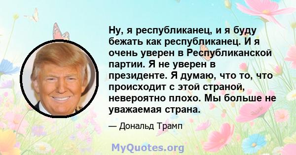 Ну, я республиканец, и я буду бежать как республиканец. И я очень уверен в Республиканской партии. Я не уверен в президенте. Я думаю, что то, что происходит с этой страной, невероятно плохо. Мы больше не уважаемая