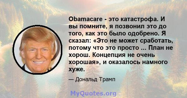 Obamacare - это катастрофа. И вы помните, я позвонил это до того, как это было одобрено. Я сказал: «Это не может сработать, потому что это просто ... План не хорош. Концепция не очень хорошая», и оказалось намного хуже.