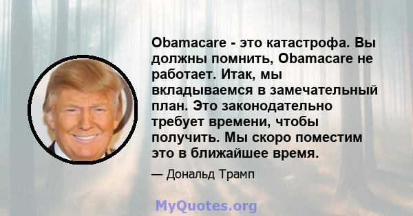 Obamacare - это катастрофа. Вы должны помнить, Obamacare не работает. Итак, мы вкладываемся в замечательный план. Это законодательно требует времени, чтобы получить. Мы скоро поместим это в ближайшее время.