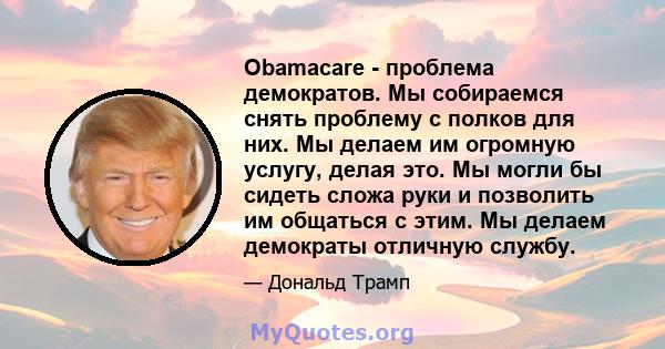 Obamacare - проблема демократов. Мы собираемся снять проблему с полков для них. Мы делаем им огромную услугу, делая это. Мы могли бы сидеть сложа руки и позволить им общаться с этим. Мы делаем демократы отличную службу.