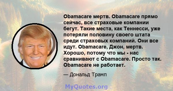 Obamacare мертв. Obamacare прямо сейчас, все страховые компании бегут. Такие места, как Теннесси, уже потеряли половину своего штата среди страховых компаний. Они все идут. Obamacare, Джон, мертв. Хорошо, потому что мы