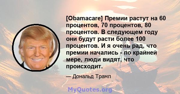 [Obamacare] Премии растут на 60 процентов, 70 процентов, 80 процентов. В следующем году они будут расти более 100 процентов. И я очень рад, что премии начались - по крайней мере, люди видят, что происходит.