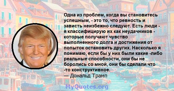 Одна из проблем, когда вы становитесь успешным, - это то, что ревность и зависть неизбежно следуют. Есть люди - я классифицирую их как неудачников - которые получают чувство выполненного долга и достижения от попыток