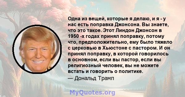 Одна из вещей, которые я делаю, и я - у нас есть поправка Джонсона. Вы знаете, что это такое. Этот Линдон Джонсон в 1950 -х годах принял поправку, потому что, предположительно, ему было тяжело с церковью в Хьюстоне с