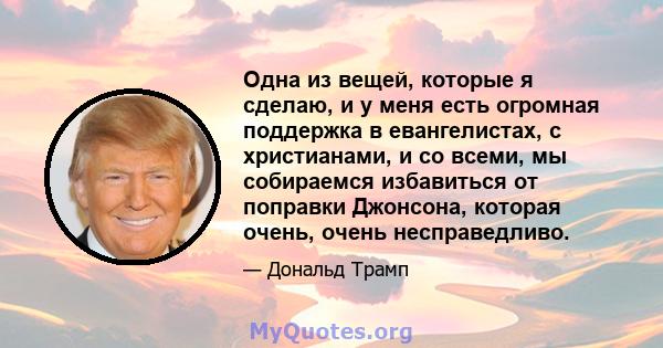 Одна из вещей, которые я сделаю, и у меня есть огромная поддержка в евангелистах, с христианами, и со всеми, мы собираемся избавиться от поправки Джонсона, которая очень, очень несправедливо.