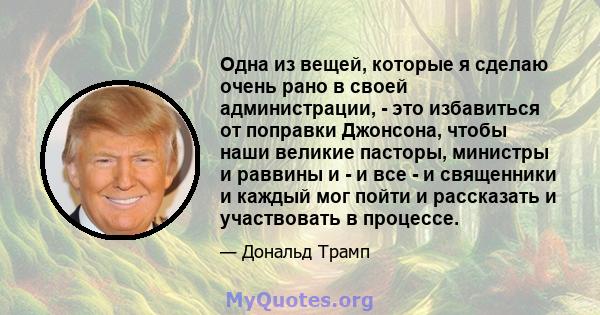 Одна из вещей, которые я сделаю очень рано в своей администрации, - это избавиться от поправки Джонсона, чтобы наши великие пасторы, министры и раввины и - и все - и священники и каждый мог пойти и рассказать и