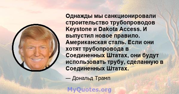 Однажды мы санкционировали строительство трубопроводов Keystone и Dakota Access. И выпустил новое правило. Американская сталь. Если они хотят трубопровода в Соединенных Штатах, они будут использовать трубу, сделанную в