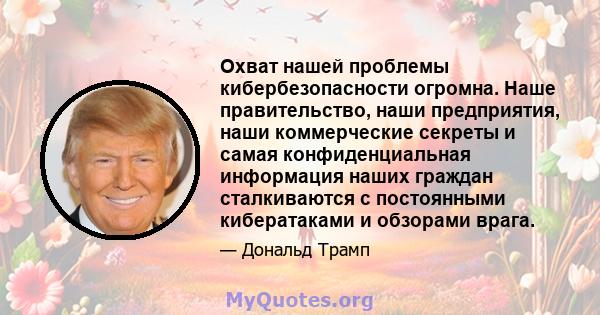 Охват нашей проблемы кибербезопасности огромна. Наше правительство, наши предприятия, наши коммерческие секреты и самая конфиденциальная информация наших граждан сталкиваются с постоянными кибератаками и обзорами врага.