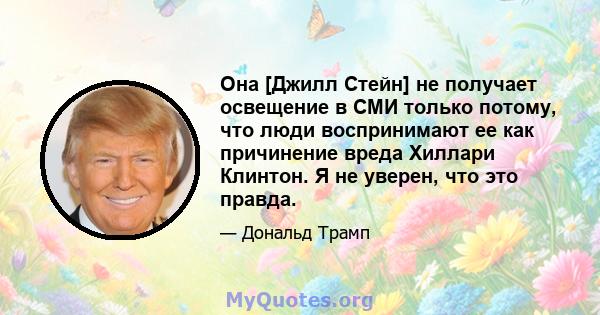 Она [Джилл Стейн] не получает освещение в СМИ только потому, что люди воспринимают ее как причинение вреда Хиллари Клинтон. Я не уверен, что это правда.