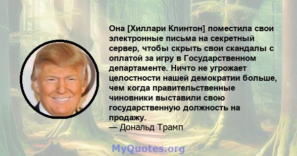 Она [Хиллари Клинтон] поместила свои электронные письма на секретный сервер, чтобы скрыть свои скандалы с оплатой за игру в Государственном департаменте. Ничто не угрожает целостности нашей демократии больше, чем когда