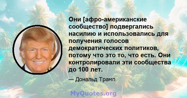 Они [афро-американские сообщество] подвергались насилию и использовались для получения голосов демократических политиков, потому что это то, что есть. Они контролировали эти сообщества до 100 лет.