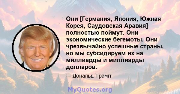 Они [Германия, Япония, Южная Корея, Саудовская Аравия] полностью поймут. Они экономические бегемоты. Они чрезвычайно успешные страны, но мы субсидируем их на миллиарды и миллиарды долларов.