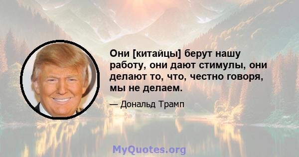 Они [китайцы] берут нашу работу, они дают стимулы, они делают то, что, честно говоря, мы не делаем.