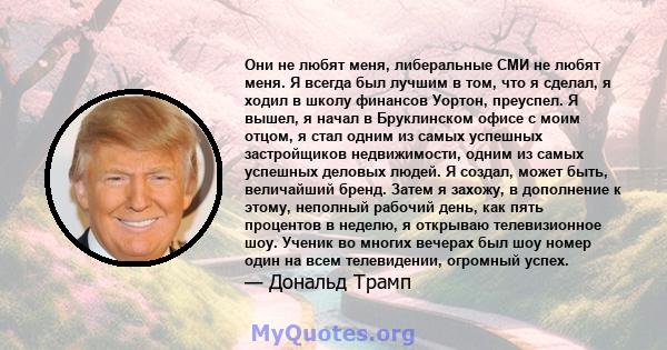 Они не любят меня, либеральные СМИ не любят меня. Я всегда был лучшим в том, что я сделал, я ходил в школу финансов Уортон, преуспел. Я вышел, я начал в Бруклинском офисе с моим отцом, я стал одним из самых успешных