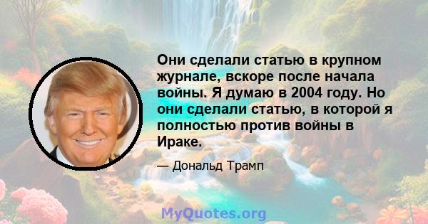 Они сделали статью в крупном журнале, вскоре после начала войны. Я думаю в 2004 году. Но они сделали статью, в которой я полностью против войны в Ираке.