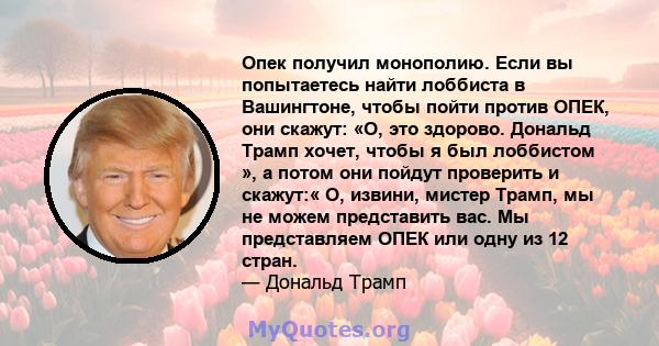 Опек получил монополию. Если вы попытаетесь найти лоббиста в Вашингтоне, чтобы пойти против ОПЕК, они скажут: «О, это здорово. Дональд Трамп хочет, чтобы я был лоббистом », а потом они пойдут проверить и скажут:« О,