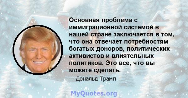 Основная проблема с иммиграционной системой в нашей стране заключается в том, что она отвечает потребностям богатых доноров, политических активистов и влиятельных политиков. Это все, что вы можете сделать.