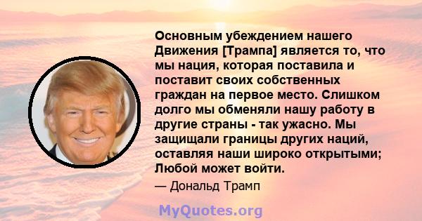 Основным убеждением нашего Движения [Трампа] является то, что мы нация, которая поставила и поставит своих собственных граждан на первое место. Слишком долго мы обменяли нашу работу в другие страны - так ужасно. Мы