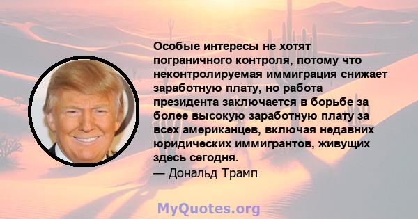 Особые интересы не хотят пограничного контроля, потому что неконтролируемая иммиграция снижает заработную плату, но работа президента заключается в борьбе за более высокую заработную плату за всех американцев, включая