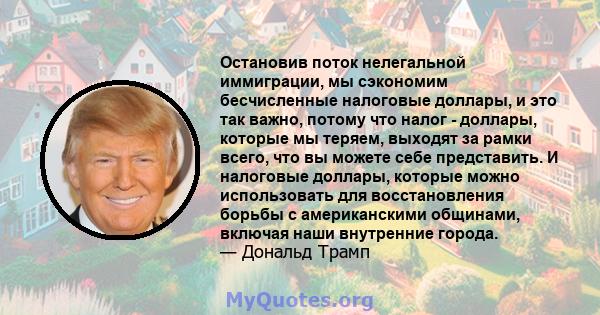 Остановив поток нелегальной иммиграции, мы сэкономим бесчисленные налоговые доллары, и это так важно, потому что налог - доллары, которые мы теряем, выходят за рамки всего, что вы можете себе представить. И налоговые