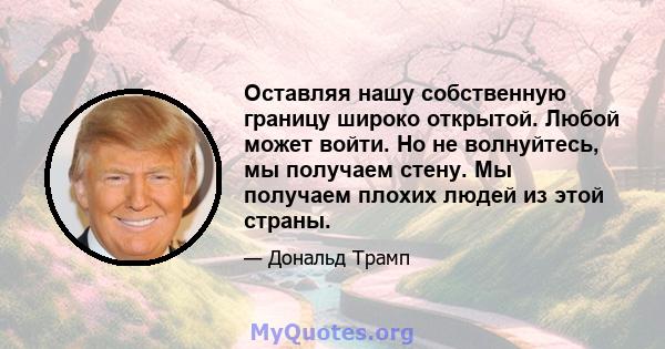 Оставляя нашу собственную границу широко открытой. Любой может войти. Но не волнуйтесь, мы получаем стену. Мы получаем плохих людей из этой страны.