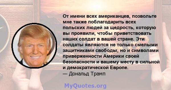 От имени всех американцев, позвольте мне также поблагодарить всех польских людей за щедрость, которую вы проявили, чтобы приветствовать наших солдат в вашей стране. Эти солдаты являются не только смелыми защитниками