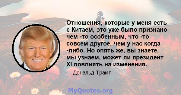 Отношения, которые у меня есть с Китаем, это уже было признано чем -то особенным, что -то совсем другое, чем у нас когда -либо. Но опять же, вы знаете, мы узнаем, может ли президент XI повлиять на изменения.