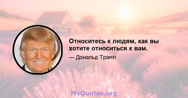 Относитесь к людям, как вы хотите относиться к вам.