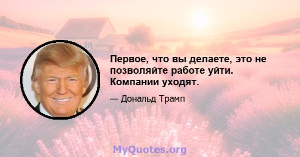 Первое, что вы делаете, это не позволяйте работе уйти. Компании уходят.