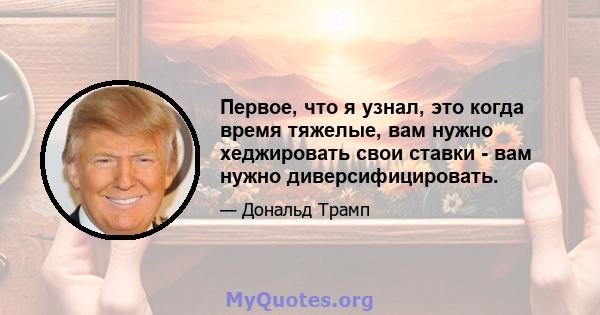 Первое, что я узнал, это когда время тяжелые, вам нужно хеджировать свои ставки - вам нужно диверсифицировать.