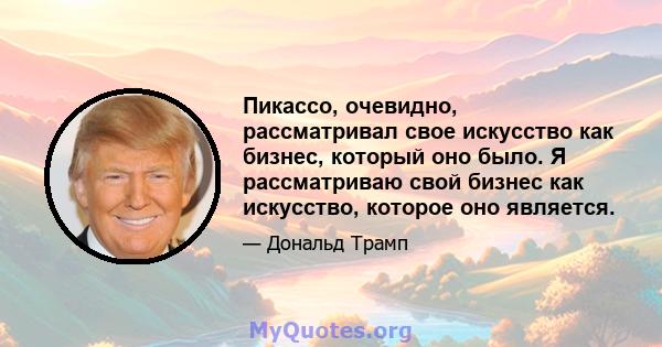 Пикассо, очевидно, рассматривал свое искусство как бизнес, который оно было. Я рассматриваю свой бизнес как искусство, которое оно является.