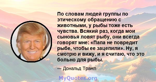 По словам людей группы по этическому обращению с животными, у рыбы тоже есть чувства. Всякий раз, когда мои сыновья ловят рыбу, они всегда говорят мне: «Папа не повредит рыбе, чтобы ее зацепили». Ну, я смотрю и вижу, и