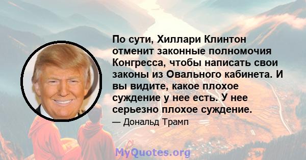 По сути, Хиллари Клинтон отменит законные полномочия Конгресса, чтобы написать свои законы из Овального кабинета. И вы видите, какое плохое суждение у нее есть. У нее серьезно плохое суждение.