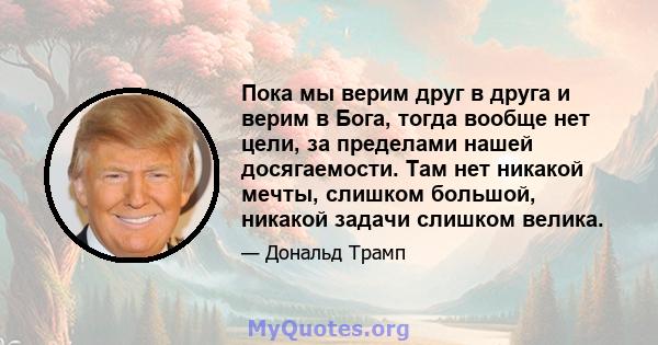 Пока мы верим друг в друга и верим в Бога, тогда вообще нет цели, за пределами нашей досягаемости. Там нет никакой мечты, слишком большой, никакой задачи слишком велика.