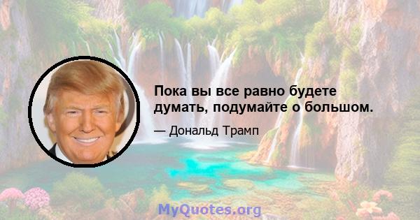 Пока вы все равно будете думать, подумайте о большом.