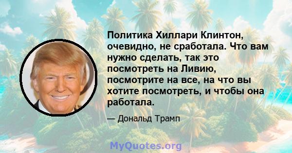 Политика Хиллари Клинтон, очевидно, не сработала. Что вам нужно сделать, так это посмотреть на Ливию, посмотрите на все, на что вы хотите посмотреть, и чтобы она работала.