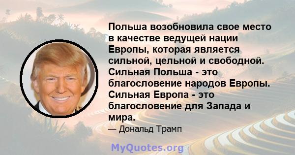 Польша возобновила свое место в качестве ведущей нации Европы, которая является сильной, цельной и свободной. Сильная Польша - это благословение народов Европы. Сильная Европа - это благословение для Запада и мира.